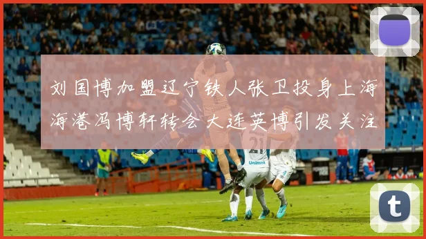 刘国博加盟辽宁铁人张卫投身上海海港冯博轩转会大连英博引发关注
