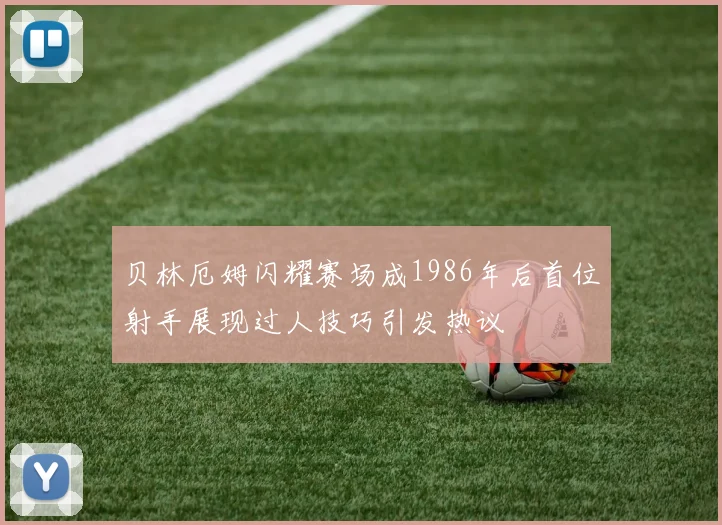 贝林厄姆闪耀赛场成1986年后首位射手展现过人技巧引发热议