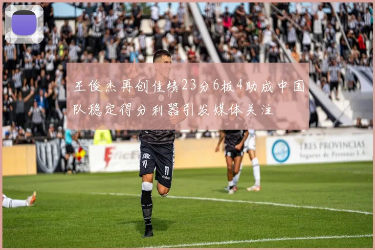 王俊杰再创佳绩23分6板4助成中国队稳定得分利器引发媒体关注