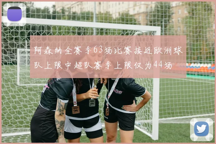 阿森纳全赛季63场比赛接近欧洲球队上限中超队赛季上限仅为44场