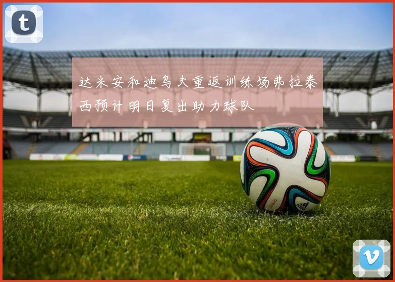 达米安和迪乌夫重返训练场弗拉泰西预计明日复出助力球队