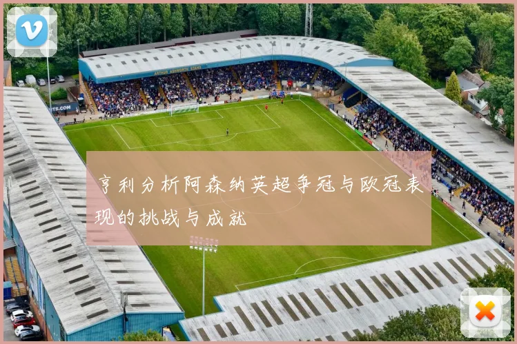 亨利分析阿森纳英超争冠与欧冠表现的挑战与成就