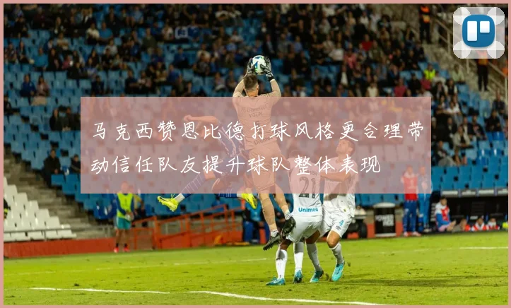 马克西赞恩比德打球风格更合理带动信任队友提升球队整体表现