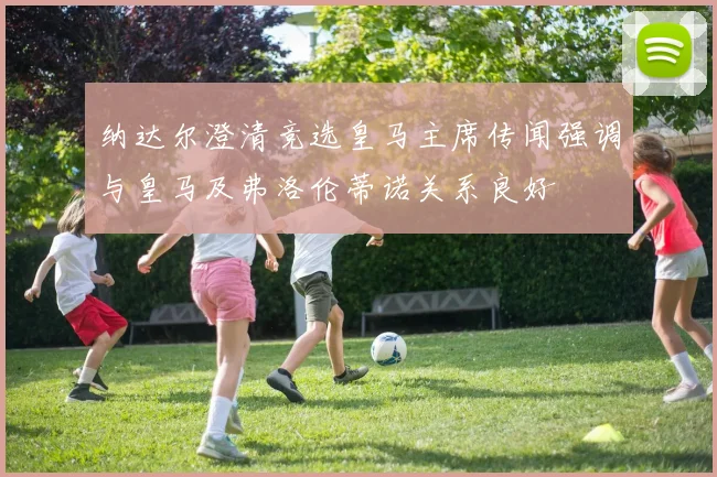 纳达尔澄清竞选皇马主席传闻强调与皇马及弗洛伦蒂诺关系良好