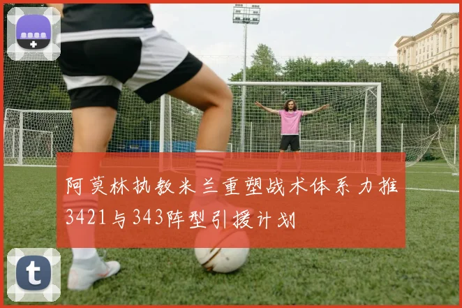 阿莫林执教米兰重塑战术体系力推3421与343阵型引援计划