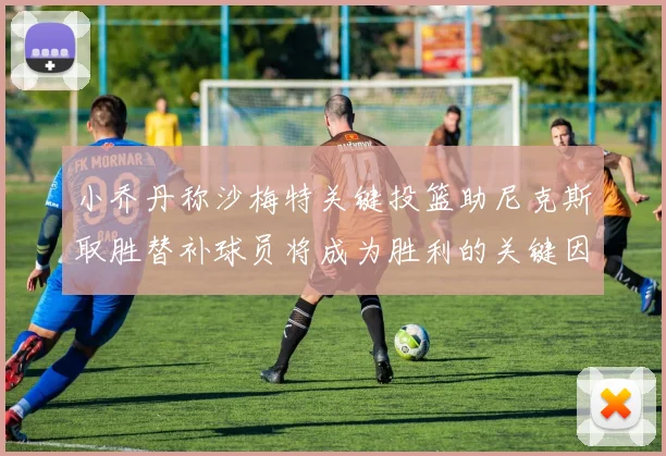 小乔丹称沙梅特关键投篮助尼克斯取胜替补球员将成为胜利的关键因素