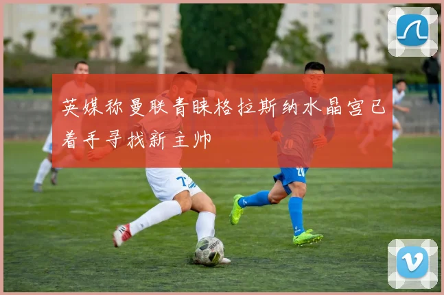 英媒称曼联青睐格拉斯纳水晶宫已着手寻找新主帅